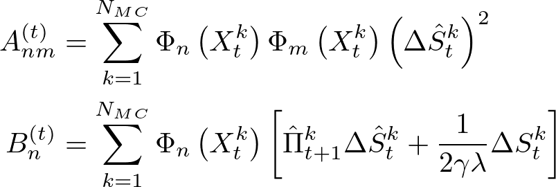 \begin{eqnarray} \begin{aligned} A_{n m}^{(t)} &=\sum_{k=1}^{N_{M C}} \Phi_{n}\left(X_{t}^{k}\right) \Phi_{m}\left(X_{t}^{k}\right)\left(\Delta \hat{S}_{t}^{k}\right)^{2} \\ B_{n}^{(t)} &=\sum_{k=1}^{N_{M C}} \Phi_{n}\left(X_{t}^{k}\right)\left[\hat{\Pi}_{t+1}^{k} \Delta \hat{S}_{t}^{k}+\frac{1}{2 \gamma \lambda} \Delta S_{t}^{k}\right] \end{aligned} \nonumber \end{eqnarray}