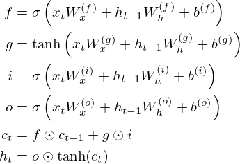 \begin{align*} f &= \sigma\left(x_t W_x^{(f)} + h_{t-1} W_h^{(f)} + b^{(f)} \right) \\ g &= \tanh\left(x_t W_x^{(g)} + h_{t-1} W_h^{(g)} + b^{(g)} \right) \\ i &= \sigma\left(x_t W_x^{(i)} + h_{t-1} W_h^{(i)} + b^{(i)} \right) \\ o &= \sigma\left(x_t W_x^{(o)} + h_{t-1} W_h^{(o)} + b^{(o)} \right) \\ c_t &= f \odot c_{t-1} + g \odot i \\ h_t &= o \odot \tanh(c_t) \end{align*} 