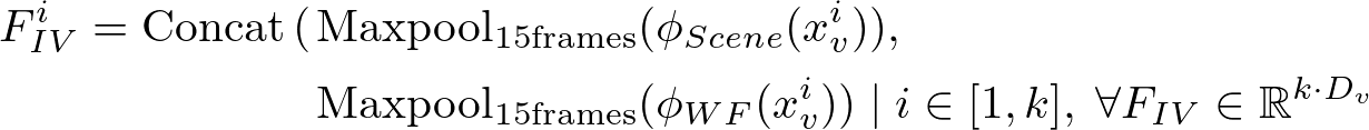 \begin{align*}
    F_{IV}^i=\mathrm{Concat}\left(
    &\mathrm{Maxpool_{15frames}}(\phi_{Scene}(x_v^i)),\\
    &\mathrm{Maxpool_{15frames}}(\phi_{WF}(x_v^i))
    \right)\;|\;i\in[1,k],\; \forall F_{IV}\in\mathbb{R}^{k\cdot D_v}
\end{align*}
